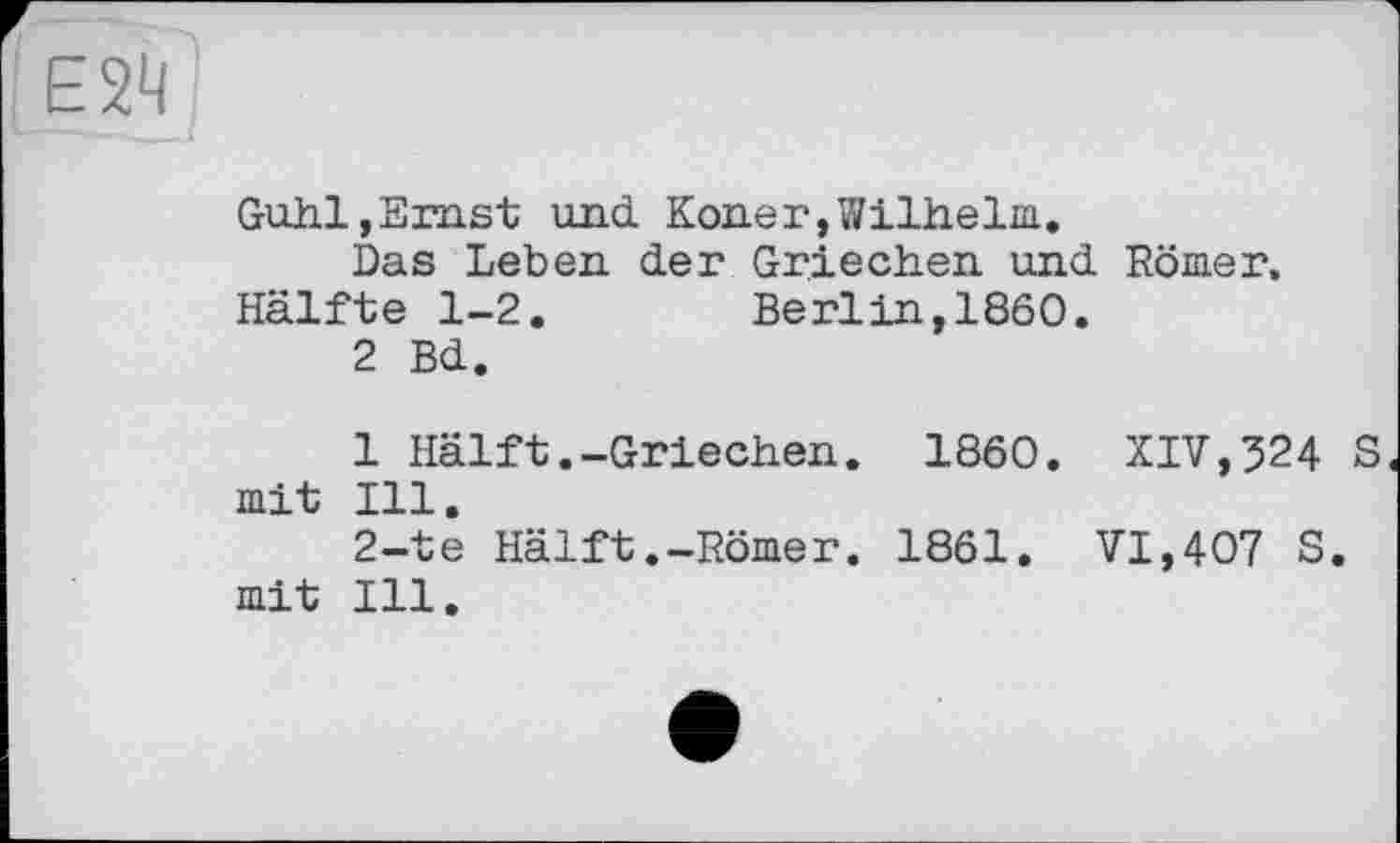 ﻿Е24
Guhl,Ernst und Koner,Wilhelm.
Das Leben der Griechen und Römer. Hälfte 1-2. Berlin,1860.
2 Bd.
1 Hälft.-Griechen. I860. XIV,324 S mit Ill.
2-te Hälft.-Römer. 1861. VI,407 S. mit Ill.